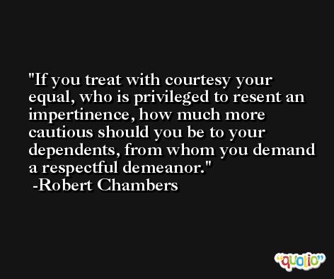 If you treat with courtesy your equal, who is privileged to resent an impertinence, how much more cautious should you be to your dependents, from whom you demand a respectful demeanor. -Robert Chambers