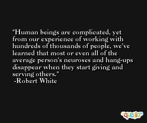Human beings are complicated, yet from our experience of working with hundreds of thousands of people, we've learned that most or even all of the average person's neuroses and hang-ups disappear when they start giving and serving others. -Robert White