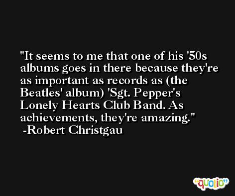 It seems to me that one of his '50s albums goes in there because they're as important as records as (the Beatles' album) 'Sgt. Pepper's Lonely Hearts Club Band. As achievements, they're amazing. -Robert Christgau