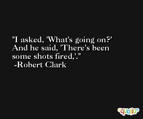 I asked, 'What's going on?' And he said, 'There's been some shots fired,'. -Robert Clark