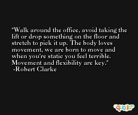 Walk around the office, avoid taking the lift or drop something on the floor and stretch to pick it up. The body loves movement, we are born to move and when you're static you feel terrible. Movement and flexibility are key. -Robert Clarke