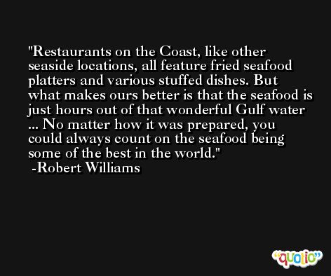 Restaurants on the Coast, like other seaside locations, all feature fried seafood platters and various stuffed dishes. But what makes ours better is that the seafood is just hours out of that wonderful Gulf water ... No matter how it was prepared, you could always count on the seafood being some of the best in the world. -Robert Williams