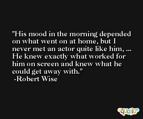 His mood in the morning depended on what went on at home, but I never met an actor quite like him, ... He knew exactly what worked for him on screen and knew what he could get away with. -Robert Wise