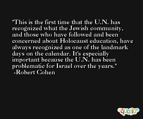 This is the first time that the U.N. has recognized what the Jewish community, and those who have followed and been concerned about Holocaust education, have always recognized as one of the landmark days on the calendar. It's especially important because the U.N. has been problematic for Israel over the years. -Robert Cohen