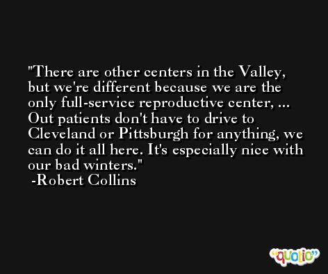 There are other centers in the Valley, but we're different because we are the only full-service reproductive center, ... Out patients don't have to drive to Cleveland or Pittsburgh for anything, we can do it all here. It's especially nice with our bad winters. -Robert Collins
