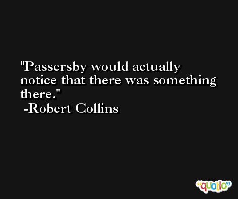 Passersby would actually notice that there was something there. -Robert Collins