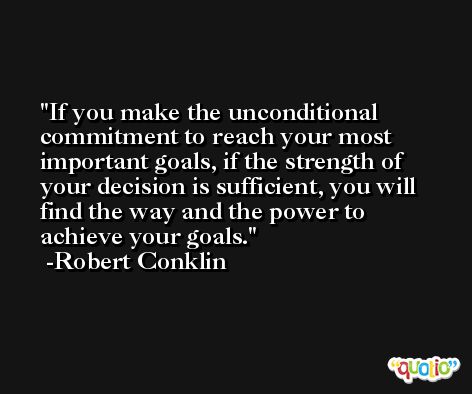If you make the unconditional commitment to reach your most important goals, if the strength of your decision is sufficient, you will find the way and the power to achieve your goals. -Robert Conklin