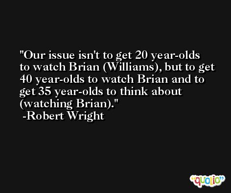 Our issue isn't to get 20 year-olds to watch Brian (Williams), but to get 40 year-olds to watch Brian and to get 35 year-olds to think about (watching Brian). -Robert Wright