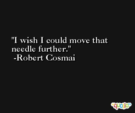 I wish I could move that needle further. -Robert Cosmai