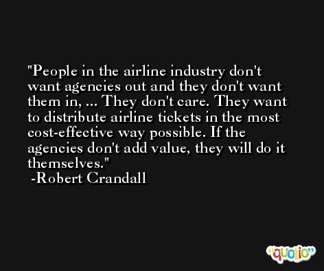 People in the airline industry don't want agencies out and they don't want them in, ... They don't care. They want to distribute airline tickets in the most cost-effective way possible. If the agencies don't add value, they will do it themselves. -Robert Crandall