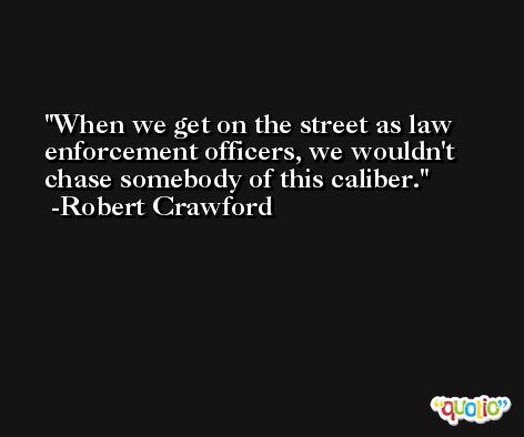 When we get on the street as law enforcement officers, we wouldn't chase somebody of this caliber. -Robert Crawford