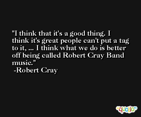 I think that it's a good thing. I think it's great people can't put a tag to it, ... I think what we do is better off being called Robert Cray Band music. -Robert Cray