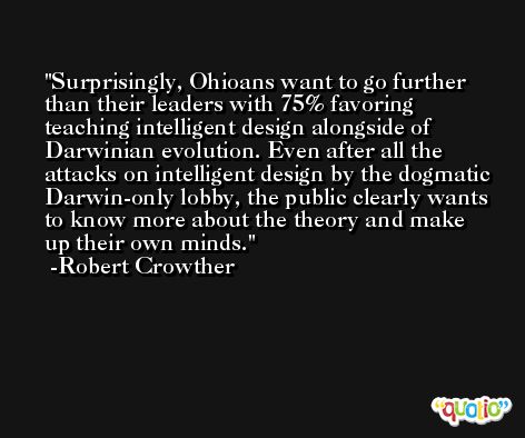 Surprisingly, Ohioans want to go further than their leaders with 75% favoring teaching intelligent design alongside of Darwinian evolution. Even after all the attacks on intelligent design by the dogmatic Darwin-only lobby, the public clearly wants to know more about the theory and make up their own minds. -Robert Crowther