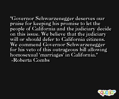 Governor Schwarzenegger deserves our praise for keeping his promise to let the people of California and the judiciary decide on this issue. We believe that the judiciary will or should defer to California citizens. We commend Governor Schwarzenegger for his veto of this outrageous bill allowing homosexual 'marriages' in California. -Roberta Combs