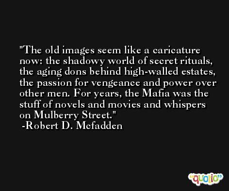 The old images seem like a caricature now: the shadowy world of secret rituals, the aging dons behind high-walled estates, the passion for vengeance and power over other men. For years, the Mafia was the stuff of novels and movies and whispers on Mulberry Street. -Robert D. Mcfadden