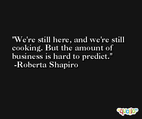 We're still here, and we're still cooking. But the amount of business is hard to predict. -Roberta Shapiro