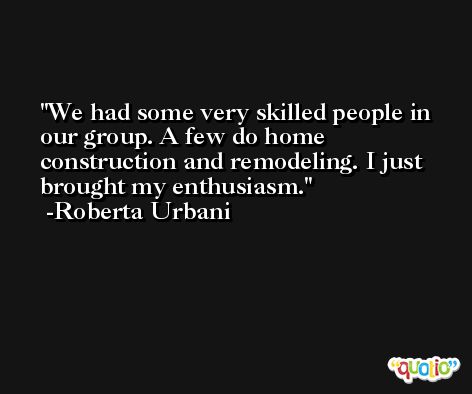 We had some very skilled people in our group. A few do home construction and remodeling. I just brought my enthusiasm. -Roberta Urbani