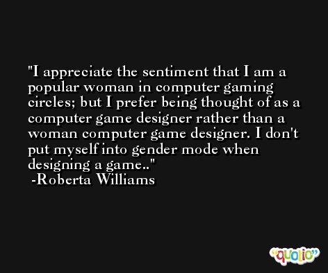I appreciate the sentiment that I am a popular woman in computer gaming circles; but I prefer being thought of as a computer game designer rather than a woman computer game designer. I don't put myself into gender mode when designing a game.. -Roberta Williams