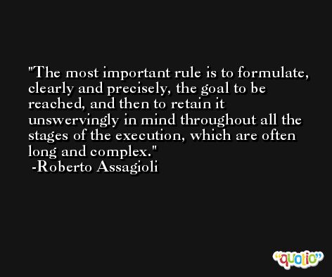 The most important rule is to formulate, clearly and precisely, the goal to be reached, and then to retain it unswervingly in mind throughout all the stages of the execution, which are often long and complex. -Roberto Assagioli