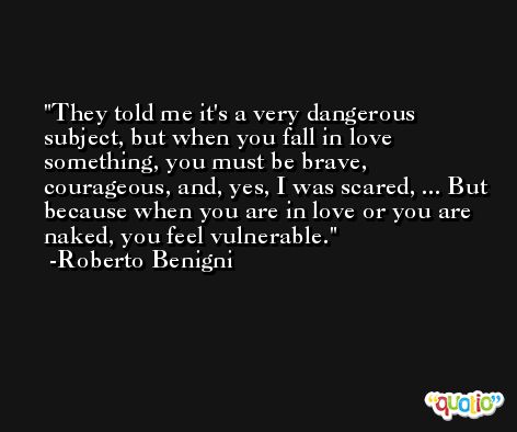 They told me it's a very dangerous subject, but when you fall in love something, you must be brave, courageous, and, yes, I was scared, ... But because when you are in love or you are naked, you feel vulnerable. -Roberto Benigni