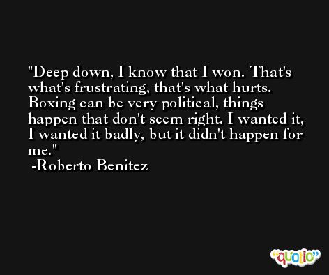 Deep down, I know that I won. That's what's frustrating, that's what hurts. Boxing can be very political, things happen that don't seem right. I wanted it, I wanted it badly, but it didn't happen for me. -Roberto Benitez
