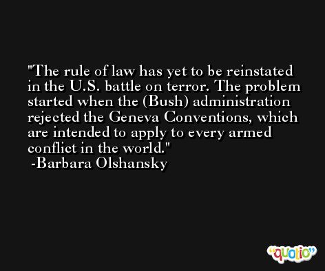 The rule of law has yet to be reinstated in the U.S. battle on terror. The problem started when the (Bush) administration rejected the Geneva Conventions, which are intended to apply to every armed conflict in the world. -Barbara Olshansky