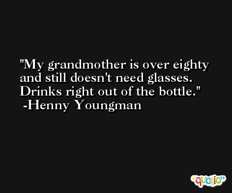 My grandmother is over eighty and still doesn't need glasses. Drinks right out of the bottle. -Henny Youngman