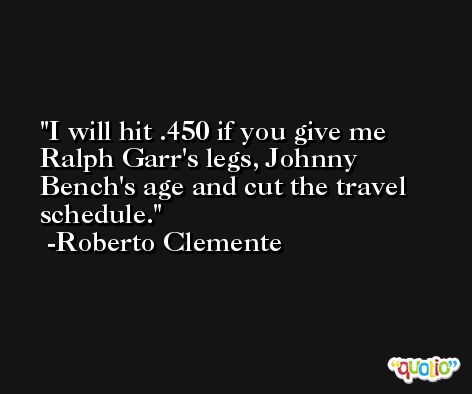 I will hit .450 if you give me Ralph Garr's legs, Johnny Bench's age and cut the travel schedule. -Roberto Clemente