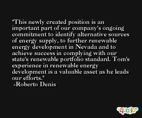 This newly created position is an important part of our company's ongoing commitment to identify alternative sources of energy supply, to further renewable energy development in Nevada and to achieve success in complying with our state's renewable portfolio standard. Tom's experience in renewable energy development is a valuable asset as he leads our efforts. -Roberto Denis