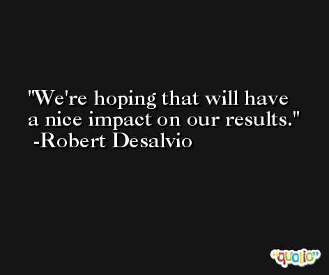We're hoping that will have a nice impact on our results. -Robert Desalvio