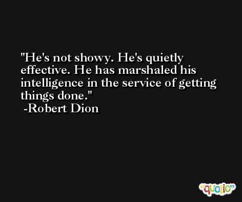 He's not showy. He's quietly effective. He has marshaled his intelligence in the service of getting things done. -Robert Dion
