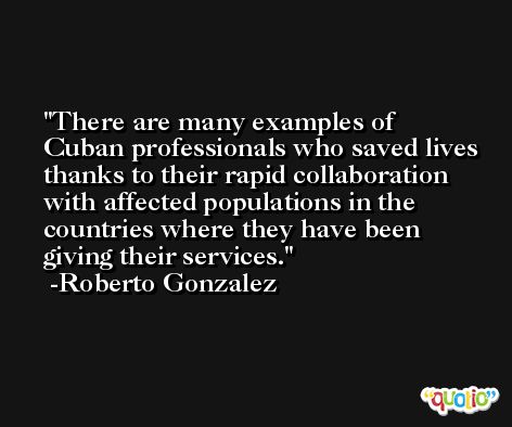 There are many examples of Cuban professionals who saved lives thanks to their rapid collaboration with affected populations in the countries where they have been giving their services. -Roberto Gonzalez