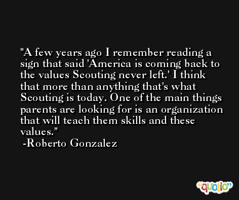 A few years ago I remember reading a sign that said 'America is coming back to the values Scouting never left.' I think that more than anything that's what Scouting is today. One of the main things parents are looking for is an organization that will teach them skills and these values. -Roberto Gonzalez