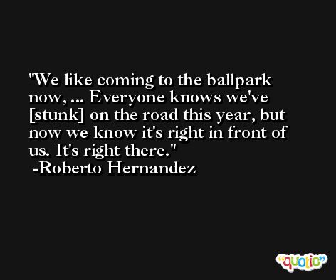 We like coming to the ballpark now, ... Everyone knows we've [stunk] on the road this year, but now we know it's right in front of us. It's right there. -Roberto Hernandez