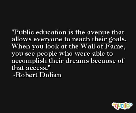 Public education is the avenue that allows everyone to reach their goals. When you look at the Wall of Fame, you see people who were able to accomplish their dreams because of that access. -Robert Dolian