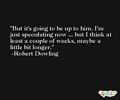 But it's going to be up to him. I'm just speculating now ... but I think at least a couple of weeks, maybe a little bit longer. -Robert Dowling