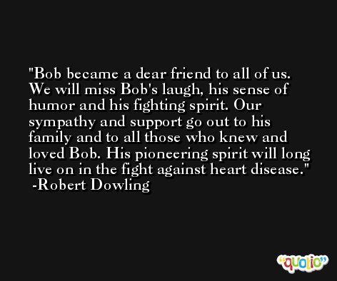 Bob became a dear friend to all of us. We will miss Bob's laugh, his sense of humor and his fighting spirit. Our sympathy and support go out to his family and to all those who knew and loved Bob. His pioneering spirit will long live on in the fight against heart disease. -Robert Dowling
