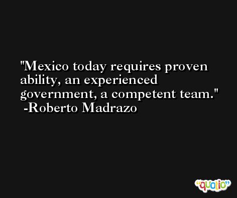 Mexico today requires proven ability, an experienced government, a competent team. -Roberto Madrazo
