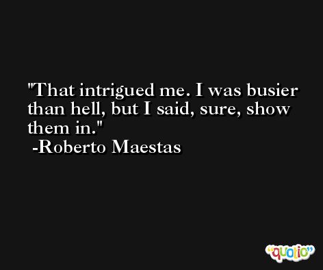 That intrigued me. I was busier than hell, but I said, sure, show them in. -Roberto Maestas