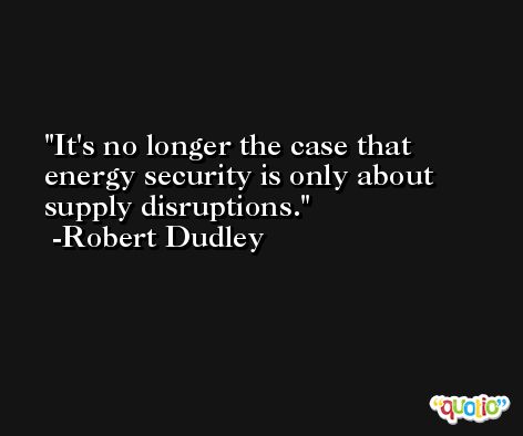 It's no longer the case that energy security is only about supply disruptions. -Robert Dudley