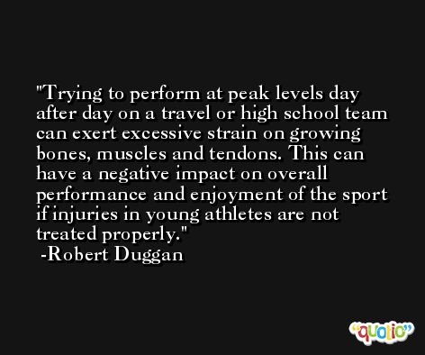 Trying to perform at peak levels day after day on a travel or high school team can exert excessive strain on growing bones, muscles and tendons. This can have a negative impact on overall performance and enjoyment of the sport if injuries in young athletes are not treated properly. -Robert Duggan