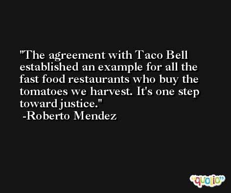 The agreement with Taco Bell established an example for all the fast food restaurants who buy the tomatoes we harvest. It's one step toward justice. -Roberto Mendez