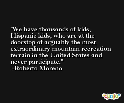 We have thousands of kids, Hispanic kids, who are at the doorstop of arguably the most extraordinary mountain recreation terrain in the United States and never participate. -Roberto Moreno
