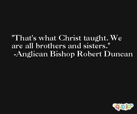 That's what Christ taught. We are all brothers and sisters. -Anglican Bishop Robert Duncan