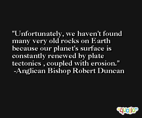 Unfortunately, we haven't found many very old rocks on Earth because our planet's surface is constantly renewed by plate tectonics , coupled with erosion. -Anglican Bishop Robert Duncan