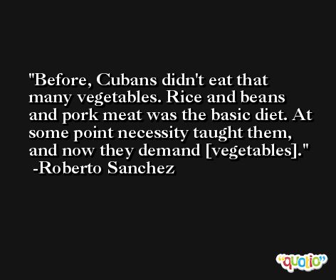 Before, Cubans didn't eat that many vegetables. Rice and beans and pork meat was the basic diet. At some point necessity taught them, and now they demand [vegetables]. -Roberto Sanchez