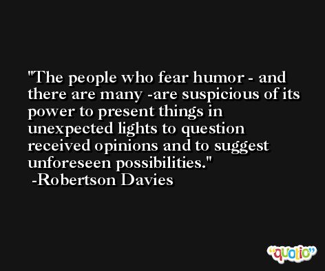 The people who fear humor - and there are many -are suspicious of its power to present things in unexpected lights to question received opinions and to suggest unforeseen possibilities. -Robertson Davies