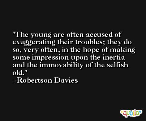 The young are often accused of exaggerating their troubles; they do so, very often, in the hope of making some impression upon the inertia and the immovability of the selfish old. -Robertson Davies