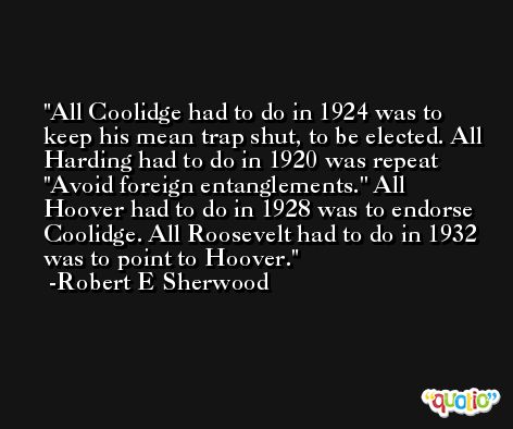 All Coolidge had to do in 1924 was to keep his mean trap shut, to be elected. All Harding had to do in 1920 was repeat ''Avoid foreign entanglements.'' All Hoover had to do in 1928 was to endorse Coolidge. All Roosevelt had to do in 1932 was to point to Hoover. -Robert E Sherwood