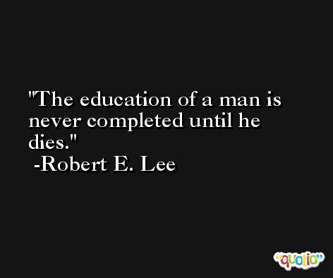 The education of a man is never completed until he dies. -Robert E. Lee